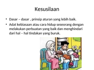 Kesusilaan
• Dasar – dasar , prinsip aturan yang lebih baik.
• Adat kebiasaan atau cara hidup seseorang dengan
melakukan perbuatan yang baik dan menghindari
dari hal – hal tindakan yang buruk.
 