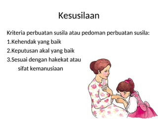 Kesusilaan
Kriteria perbuatan susila atau pedoman perbuatan susila:
1.Kehendak yang baik
2.Keputusan akal yang baik
3.Sesuai dengan hakekat atau
sifat kemanusiaan
 