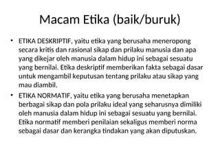 Macam Etika (baik/buruk)
• ETIKA DESKRIPTIF, yaitu etika yang berusaha meneropong
secara kritis dan rasional sikap dan prilaku manusia dan apa
yang dikejar oleh manusia dalam hidup ini sebagai sesuatu
yang bernilai. Etika deskriptif memberikan fakta sebagai dasar
untuk mengambil keputusan tentang prilaku atau sikap yang
mau diambil.
• ETIKA NORMATIF, yaitu etika yang berusaha menetapkan
berbagai sikap dan pola prilaku ideal yang seharusnya dimiliki
oleh manusia dalam hidup ini sebagai sesuatu yang bernilai.
Etika normatif memberi penilaian sekaligus memberi norma
sebagai dasar dan kerangka tindakan yang akan diputuskan.
 