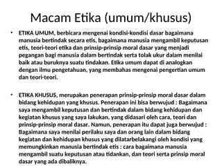 Macam Etika (umum/khusus)
• ETIKA UMUM, berbicara mengenai kondisi-kondisi dasar bagaimana
manusia bertindak secara etis, bagaimana manusia mengambil keputusan
etis, teori-teori etika dan prinsip-prinsip moral dasar yang menjadi
pegangan bagi manusia dalam bertindak serta tolak ukur dalam menilai
baik atau buruknya suatu tindakan. Etika umum dapat di analogkan
dengan ilmu pengetahuan, yang membahas mengenai pengertian umum
dan teori-teori.
• ETIKA KHUSUS, merupakan penerapan prinsip-prinsip moral dasar dalam
bidang kehidupan yang khusus. Penerapan ini bisa berwujud : Bagaimana
saya mengambil keputusan dan bertindak dalam bidang kehidupan dan
kegiatan khusus yang saya lakukan, yang didasari oleh cara, teori dan
prinsip-prinsip moral dasar. Namun, penerapan itu dapat juga berwujud :
Bagaimana saya menilai perilaku saya dan orang lain dalam bidang
kegiatan dan kehidupan khusus yang dilatarbelakangi oleh kondisi yang
memungkinkan manusia bertindak etis : cara bagaimana manusia
mengambil suatu keputusan atau tidankan, dan teori serta prinsip moral
dasar yang ada dibaliknya.
 
