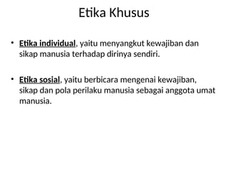 Etika Khusus
• Etika individual, yaitu menyangkut kewajiban dan
sikap manusia terhadap dirinya sendiri.
• Etika sosial, yaitu berbicara mengenai kewajiban,
sikap dan pola perilaku manusia sebagai anggota umat
manusia.
 