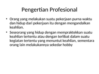 • Orang yang melakukan suatu pekerjaan purna waktu
dan hidup dari pekerjaan itu dengan mengandalkan
keahlian.
• Seseorang yang hidup dengan mempraktekkan suatu
keahlian tertentu atau dengan terlibat dalam suatu
kegiatan tertentu yang menuntut keahlian, sementara
orang lain melakukannya sekedar hobby
Pengertian Profesional
 