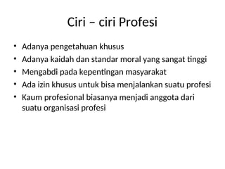 Ciri – ciri Profesi
• Adanya pengetahuan khusus
• Adanya kaidah dan standar moral yang sangat tinggi
• Mengabdi pada kepentingan masyarakat
• Ada izin khusus untuk bisa menjalankan suatu profesi
• Kaum profesional biasanya menjadi anggota dari
suatu organisasi profesi
 