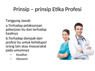 Prinsip – prinsip Etika Profesi
Tanggung Jawab
a.Terhadap pelaksanaan
pekerjaan itu dan terhadap
hasilnya
b.Terhadap dampak dari
profesi itu untuk kehidupan
orang lain atau masyarakat
pada umumnya
– Keadilan
– Otonomi
 