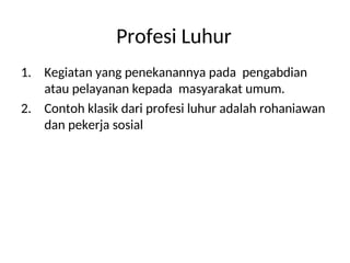 Profesi Luhur
1. Kegiatan yang penekanannya pada pengabdian
atau pelayanan kepada masyarakat umum.
2. Contoh klasik dari profesi luhur adalah rohaniawan
dan pekerja sosial
 
