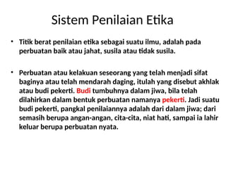 Sistem Penilaian Etika
• Titik berat penilaian etika sebagai suatu ilmu, adalah pada
perbuatan baik atau jahat, susila atau tidak susila.
• Perbuatan atau kelakuan seseorang yang telah menjadi sifat
baginya atau telah mendarah daging, itulah yang disebut akhlak
atau budi pekerti. Budi tumbuhnya dalam jiwa, bila telah
dilahirkan dalam bentuk perbuatan namanya pekerti. Jadi suatu
budi pekerti, pangkal penilaiannya adalah dari dalam jiwa; dari
semasih berupa angan-angan, cita-cita, niat hati, sampai ia lahir
keluar berupa perbuatan nyata.
 