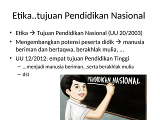 Etika..tujuan Pendidikan Nasional
• Etika  Tujuan Pendidikan Nasional (UU 20/2003)
• Mengembangkan potensi peserta didik  manusia
beriman dan bertaqwa, berakhlak mulia, ...
• UU 12/2012: empat tujuan Pendidikan Tinggi
– ...menjadi manusia beriman...serta berakhlak mulia
– dst
 