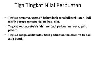 Tiga Tingkat Nilai Perbuatan
• Tingkat pertama, semasih belum lahir menjadi perbuatan, jadi
masih berupa rencana dalam hati, niat.
• Tingkat kedua, setelah lahir menjadi perbuatan nyata, yaitu
pekerti.
• Tingkat ketiga, akibat atau hasil perbuatan tersebut, yaitu baik
atau buruk.
 