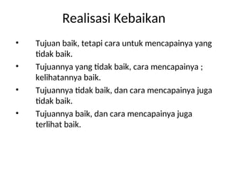 Realisasi Kebaikan
• Tujuan baik, tetapi cara untuk mencapainya yang
tidak baik.
• Tujuannya yang tidak baik, cara mencapainya ;
kelihatannya baik.
• Tujuannya tidak baik, dan cara mencapainya juga
tidak baik.
• Tujuannya baik, dan cara mencapainya juga
terlihat baik.
 