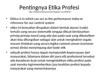 Pentingnya Etika Profesi
http://etikaprofesidanprotokoler.blogspot.com/2008/03/
• Ethica is in which can act as the performance index or
reference for our control system
• etika ini kemudian dirupakan dalam bentuk aturan (code)
tertulis yang secara sistematik sengaja dibuat berdasarkan
prinsip-prinsip moral yang ada dan pada saat yang dibutuhkan
akan bisa difungsikan sebagai alat untuk menghakimi segala
macam tindakan yang secara logika-rasional umum (common
sense) dinilai menyimpang dari kode etik
• sebuah profesi hanya dapat memperoleh kepercayaan dari
masyarakat, bilamana dalam diri para elit profesional tersebut
ada kesadaran kuat untuk mengindahkan etika profesi pada
saat mereka inginmemberikan jasa keahlian profesi kepada
masyarakat yang memerlukannya
 