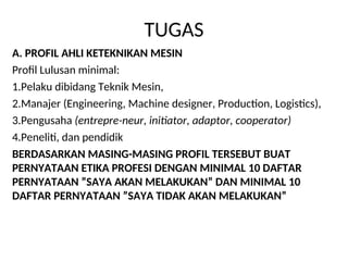 TUGAS
A. PROFIL AHLI KETEKNIKAN MESIN
Profil Lulusan minimal:
1.Pelaku dibidang Teknik Mesin,
2.Manajer (Engineering, Machine designer, Production, Logistics),
3.Pengusaha (entrepre-neur, initiator, adaptor, cooperator)
4.Peneliti, dan pendidik
BERDASARKAN MASING-MASING PROFIL TERSEBUT BUAT
PERNYATAAN ETIKA PROFESI DENGAN MINIMAL 10 DAFTAR
PERNYATAAN ”SAYA AKAN MELAKUKAN” DAN MINIMAL 10
DAFTAR PERNYATAAN ”SAYA TIDAK AKAN MELAKUKAN”
 