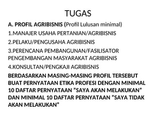 TUGAS
A. PROFIL AGRIBISNIS (Profil Lulusan minimal)
1.MANAJER USAHA PERTANIAN/AGRIBISNIS
2.PELAKU/PENGUSAHA AGRIBISNIS
3.PERENCANA PEMBANGUNAN/FASILISATOR
PENGEMBANGAN MASYARAKAT AGRIBISNIS
4.KONSULTAN/PENGKAJI AGRIBISNIS
BERDASARKAN MASING-MASING PROFIL TERSEBUT
BUAT PERNYATAAN ETIKA PROFESI DENGAN MINIMAL
10 DAFTAR PERNYATAAN ”SAYA AKAN MELAKUKAN”
DAN MINIMAL 10 DAFTAR PERNYATAAN ”SAYA TIDAK
AKAN MELAKUKAN”
 