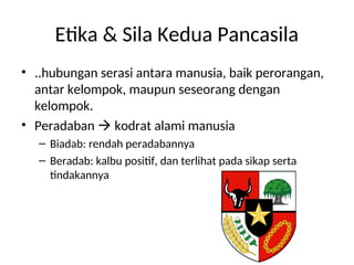 Etika & Sila Kedua Pancasila
• ..hubungan serasi antara manusia, baik perorangan,
antar kelompok, maupun seseorang dengan
kelompok.
• Peradaban  kodrat alami manusia
– Biadab: rendah peradabannya
– Beradab: kalbu positif, dan terlihat pada sikap serta
tindakannya
 
