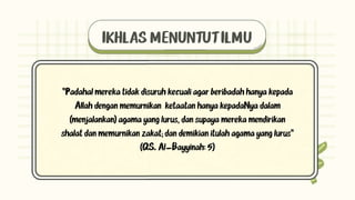 IKHLAS MENUNTUT ILMU
"Padahal mereka tidak disuruh kecuali agar beribadah hanya kepada
Allah dengan memurnikan ketaatan hanya kepadaNya dalam
(menjalankan) agama yang lurus, dan supaya mereka mendirikan
shalat dan memurnikan zakat; dan demikian itulah agama yang lurus"
(QS. Al-Bayyinah: 5)
 