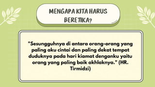 MENGAPA KITA HARUS
BERETIKA?
"Sesungguhnya di antara orang-orang yang
paling aku cintai dan paling dekat tempat
duduknya pada hari kiamat denganku yaitu
orang yang paling baik akhlaknya." (HR.
Tirmidzi)
 