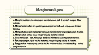 Menghormati guru
a. Menghormati mereka dimanapun mereka berada,baik di sekolah maupun diluar
sekolah
b. Mengucapkan salam seraya menyapa dengan hormat saat berpapasan dengan
mereka.
c. Memperhatikan dan mendengarkan saat mereka menerangkan pelajaran di kelas.
d. Mengerjakan semua tugas pelajaran yang mereka berikan.
e. Tidak mengolok-olok, mengerjai dan tidak membicarakan kejelekan mereka.
f. Bertanya dengan sopan ketika menemui pelajaran yang kurang di pahami.
g. Benggunakan bahasa yang santun ketika berbicara atau ketika bercakap-cakap
dengan mereka.
 
