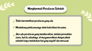 Tidak meremehkan peraturan yang ada.
Mendukung pelaksanaanya demi ketertiban bersama.
Jika ada peraturan yang memberatkan, melalui perwakilan
siswa, hal itu sebaiknya, di musyawarohkan dengan pihak
sekolah tanpa melakukan hal yang negatif dan merusak.
Menghormati Peraturan Sekolah
 