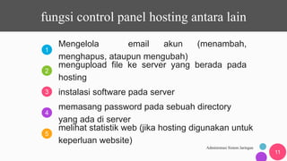 1
2
3
4
5
Administrasi Sistem Jaringan
11
Mengelola email akun (menambah,
menghapus, ataupun mengubah)
mengupload file ke server yang berada pada
hosting
instalasi software pada server
memasang password pada sebuah directory
yang ada di server
melihat statistik web (jika hosting digunakan untuk
keperluan website)
fungsi control panel hosting antara lain
 
