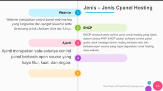 1
2
3
4
5
The Power of PowerPoint | thepopp.com 13
Webmin
EHCP
Webmin merupakan control panel web hosting
yang fungsional dan sangat powerful serta
dirancang untuk platform Unix dan Linux.
EHCP termasuk jenis control panel untuk hosting yang ditulis
dalam bahasa PHP. EHCP adalah software control panel
gratis untuk menjaga server hosting berbasis web dan
berbasis open source yang dapat digunakan untuk hosting
situs website
Ajenti
Ajenti merupakan satu-satunya control
panel berbasis open source yang
kaya fitur, kuat, dan ringan.
Jenis – Jenis Cpanel Hosting
 