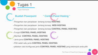 Tugas 1
The Power of PowerPoint | thepopp.com 14
Tugas Kelompok
Buatlah Powerpoint “ Control Panel Hosting “
- Pengertian dan penjelasan tentang konsep HOSTING
- Pengertian dan penjelasan tentang konsep WEB HOSTING
- Pengertian dan penjelasan tentang konsep CONTROL PANEL HOSTING
- Fungsi CONTROL PANEL HOSTING
- Manfaat CONTROL PANEL HOSTING
- Jenis jenis CONTROL PANEL HOSTING
- Pilih salah satu jenis CONTROL PANEL HOSTING
- jelaskan cara konfigurasi jenis CONTROL PANEL HOSTING yang kelompok anda pilih
 