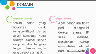 DOMAIN
Administrasi Sistem Jaringan 3
Pengertian Domain
Adalah nama yang
digunakan untuk
mengidentifikasi alamat
server komputer. Pada
awalnya alamat server
komputer dilambangkan
dengan deretan angka
yang disebut alamat IP.
Fungsi Domain
Agar pengguna tidak
perlu menghafal
deretan alamat IP
suatu website,
melainkan cukup
mengetikkan alamat
domain website
 