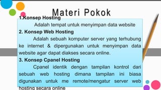 Materi Pokok
1.Konsep Hosting
Adalah tempat untuk menyimpan data website
2. Konsep Web Hosting
Adalah sebuah komputer server yang terhubung
ke internet & dipergunakan untuk menyimpan data
website agar dapat diakses secara online.
3. Konsep Cpanel Hosting
Cpanel identik dengan tampilan kontrol dari
sebuah web hosting dimana tampilan ini biasa
digunakan untuk me remote/mengatur server web
hosting secara online
 