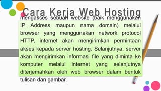 Cara Kerja Web Hosting
mengakses sebuah website (baik menggunakan
IP Address maupun nama domain) melalui
browser yang menggunakan network protocol
HTTP, internet akan mengirimkan permintaan
akses kepada server hosting. Selanjutnya, server
akan mengirimkan informasi file yang diminta ke
komputer melalui internet yang selanjutnya
diterjemahkan oleh web browser dalam bentuk
tulisan dan gambar.
 