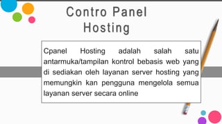 Contro Panel
Hosting
Cpanel Hosting adalah salah satu
antarmuka/tampilan kontrol bebasis web yang
di sediakan oleh layanan server hosting yang
memungkin kan pengguna mengelola semua
layanan server secara online
 