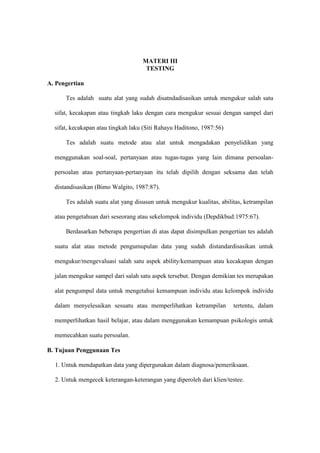 MATERI III
TESTING
A. Pengertian
Tes adalah suatu alat yang sudah disatndadisasikan untuk mengukur salah satu
sifat, kecakapan atau tingkah laku dengan cara mengukur sesuai dengan sampel dari
sifat, kecakapan atau tingkah laku (Siti Rahayu Haditono, 1987:56)
Tes adalah suatu metode atau alat untuk mengadakan penyelidikan yang
menggunakan soal-soal, pertanyaan atau tugas-tugas yang lain dimana persoalan-
persoalan atau pertanyaan-pertanyaan itu telah dipilih dengan seksama dan telah
distandisasikan (Bimo Walgito, 1987:87).
Tes adalah suatu alat yang disusun untuk mengukur kualitas, abilitas, ketrampilan
atau pengetahuan dari seseorang atau sekelompok individu (Depdikbud:1975:67).
Berdasarkan beberapa pengertian di atas dapat disimpulkan pengertian tes adalah
suatu alat atau metode pengumupulan data yang sudah distandardisasikan untuk
mengukur/mengevaluasi salah satu aspek ability/kemampuan atau kecakapan dengan
jalan mengukur sampel dari salah satu aspek tersebut. Dengan demikian tes merupakan
alat pengumpul data untuk mengetahui kemampuan individu atau kelompok individu
dalam menyelesaikan sesuatu atau memperlihatkan ketrampilan tertentu, dalam
memperlihatkan hasil belajar, atau dalam menggunakan kemampuan psikologis untuk
memecahkan suatu persoalan.
B. Tujuan Penggunaan Tes
1. Untuk mendapatkan data yang dipergunakan dalam diagnosa/pemeriksaan.
2. Untuk mengecek keterangan-keterangan yang diperoleh dari klien/testee.
 