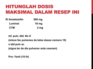 HITUNGLAH DOSIS
MAKSIMAL DALAM RESEP INI
R/ Amoksisilin 200 mg
Luminal 10 mg
CTM 2 mg
mf. pulv. dtd. No X
(misce fac pulvenes da tales doses nomero 10)
s tdd pulv ac
(signa ter de die pulveren ante coenam)
Pro: Yanti (10 th)
 