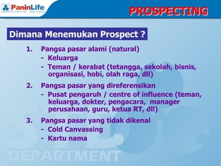 PROSPECTING

Dimana Menemukan Prospect ?
   1.   Pangsa pasar alami (natural)
        - Keluarga
        - Teman / kerabat (tetangga, sekolah, bisnis,
          organisasi, hobi, olah raga, dll)
   2.   Pangsa pasar yang direferensikan
        - Pusat pengaruh / centre of influence (teman,
          keluarga, dokter, pengacara, manager
          perusahaan, guru, ketua RT, dll)
   3.   Pangsa pasar yang tidak dikenal
        - Cold Canvassing
        - Kartu nama
 