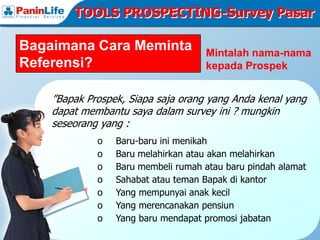 TOOLS PROSPECTING-Survey Pasar

Bagaimana Cara Meminta              Mintalah nama-nama
Referensi?                          kepada Prospek


    ”Bapak Prospek, Siapa saja orang yang Anda kenal yang
    dapat membantu saya dalam survey ini ? mungkin
    seseorang yang :
             o   Baru-baru ini menikah
             o   Baru melahirkan atau akan melahirkan
             o   Baru membeli rumah atau baru pindah alamat
             o   Sahabat atau teman Bapak di kantor
             o   Yang mempunyai anak kecil
             o   Yang merencanakan pensiun
             o   Yang baru mendapat promosi jabatan
 