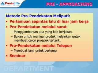 PRE - APPROACHING

Metode Pra-Pendekatan Meliputi:
• Pertemuan sepintas lalu di luar jam kerja
• Pra-Pendekatan melalui surat
  – Menggambarkan apa yang kita kerjakan.
  – Bukan untuk menjual produk melainkan untuk
    membuat calon prospek tertarik.
• Pra-Pendekatan melalui Telepon
  – Membuat janji untuk bertemu
• Seminar
 