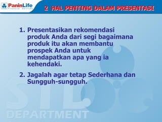 2 HAL PENTING DALAM PRESENTASI


1. Presentasikan rekomendasi
   produk Anda dari segi bagaimana
   produk itu akan membantu
   prospek Anda untuk
   mendapatkan apa yang ia
   kehendaki.
2. Jagalah agar tetap Sederhana dan
   Sungguh-sungguh.
 