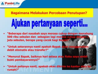 Bagaimana Melakukan Percobaan Penutupan?




• “Beberapa dari nasabah saya merasa cukup dengan menabung
  500 ribu sebulan dan sebagian lagi merasa cukup dengan 1
  juta sebulan, berapa yang cocok bagi Bapak?”

• “Untuk setorannya nanti apakah Bapak akan menggunakan
  debit otomatis atau transfer?”

• “Menurut Bapak, baiknya hari selasa atau Rabu saya ambil
  bukti pembayarannya?”

• “Untuk polisnya nanti, apakah akan dikirim ke kantor atau ke
  rumah?”
 