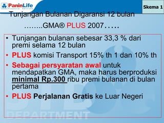 Skema 1
Tunjangan Bulanan Digaransi 12 bulan
     ……..GMA® PLUS 2007…..
• Tunjangan bulanan sebesar 33,3 % dari
  premi selama 12 bulan
• PLUS komisi Transport 15% th 1 dan 10% th
• Sebagai persyaratan awal untuk
  mendapatkan GMA, maka harus berproduksi
  minimal Rp.300 ribu premi bulanan di bulan
  pertama
• PLUS Perjalanan Gratis ke Luar Negeri
 