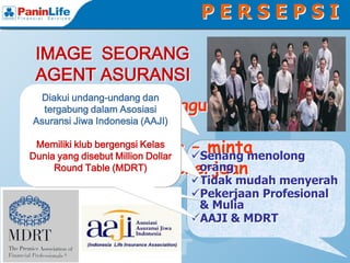 PERSEPSI

 IMAGE SEORANG
 AGENT ASURANSI
Agen Asuransi adalah pekerjaan
Membantu orang merencanakan
    Diakui undang-undang dan
 Selalu Mengganggu
Tidak mudah menyerah ataupun
   keuangan untuk masa depan
    profesional dalam Asosiasi
     tergabung karena memiliki
 Orang
 Asuransi khusus, pengetahuan
 keahlian Jiwa Indonesia (AAJI)
  lelah menjelaskan pentingnya
     mereka dan keluarganya
 perencanaan dan perlindungan
 yang luas dan etika pekerjaan.
 Seperti Peminta Senang menolong
                  – minta
  Memiliki klub bergengsidepan
   keuangan untuk masa Kelas
       Membantu orang untuk
Dunia yang disebut Million Dollar
 Membantudan keluarganya
  melindungisepenuhnya ketika
      mereka keuangan mereka
 Tidak Punya Pekerjaan
                   orang
  Klien mendapat musibah dan
       Round keluarganya
          dan Table (MDRT)
         mengajukan klaim
                  Tidak mudah menyerah
 lain             Pekerjaan Profesional
 Low Class        & Mulia
                  AAJI & MDRT
 