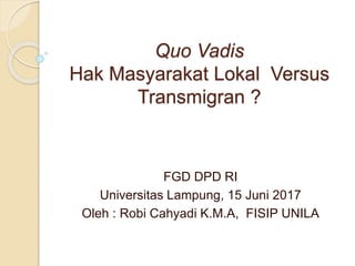 Quo Vadis
Hak Masyarakat Lokal Versus
Transmigran ?
FGD DPD RI
Universitas Lampung, 15 Juni 2017
Oleh : Robi Cahyadi K.M.A, FISIP UNILA
 