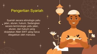 Pengertian Syariah
Syariah secara etimologis yaitu
jalan, aturan, hukum. Sedangkan
secara terminologis yaitu jalan,
aturan, dan hukum yang
diciptakan Allah SWT yang harus
ditegakkan oleh manusia.
 