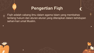 Pengertian Fiqh
Fiqih adalah cabang ilmu dalam agama Islam yang membahas
tentang hukum dan aturan-aturan yang diterapkan dalam kehidupan
sehari-hari umat Muslim.
 