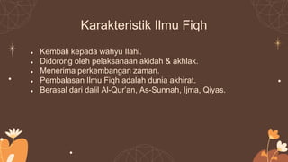 Karakteristik Ilmu Fiqh
● Kembali kepada wahyu Ilahi.
● Didorong oleh pelaksanaan akidah & akhlak.
● Menerima perkembangan zaman.
● Pembalasan Ilmu Fiqh adalah dunia akhirat.
● Berasal dari dalil Al-Qur’an, As-Sunnah, Ijma, Qiyas.
 