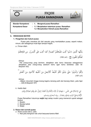 Rangkuman Materi Fiqih Kelas 3 Semester 2 KTSP
ABDI MADRASAH (http://www.abdimadrasah.com)
A. RINGKASAN MATERI
1. Pengertian dan hukum puasa
Puasa yaitu menahan diri dari sesuatu yang membatalkan puasa, seperti makan,
minum, dan sebagainya mulai fajar sampai magrib.
a. Firman Allah :

(‫البقرة‬:183)
Artinya:
“Hai orang-orang yang beriman, diwajibkan atas kamu berpuasa sebagaimana
diwajibkan atas orang-orang sebelum kamu agar kamu bertakwa. (QS: Al-
Baqarah:183)

(‫البقرة‬:187)
Artinya:
…Makan minumlah hingga terang bagimu benang putih dari benang hitam, yaitu fajar
…. (QS:Al-Baqarah:187)
b. Hadits Nabi
ٍ‫س‬ْ‫ي‬‫َخ‬ ‫لى‬‫ي‬‫ع‬ ُ‫م‬‫ي‬‫ال‬ْ‫س‬ِ‫اال‬ ِ‫ي‬‫َن‬ُ‫ب‬:ِ‫تاء‬ْ‫ي‬ِ‫ا‬‫ي‬‫و‬ ِ‫ة‬‫ي‬‫ال‬َّ‫الص‬ ِ‫ام‬‫ي‬‫ق‬ِ‫ا‬‫ي‬‫و‬ ِ‫اهلل‬ ُ‫ل‬ْ‫و‬ُ‫س‬َّ‫ر‬ ‫ا‬ً‫د‬َّ‫م‬‫ي‬ُ‫ُم‬ َّ‫ن‬‫ي‬‫ا‬‫ي‬‫و‬ ُ‫اهلل‬َّ‫ال‬ِ‫ا‬ ‫ي‬‫له‬ِ‫ا‬‫ي‬‫ال‬ ْ‫ن‬‫ي‬‫ا‬ ِ‫ة‬‫ي‬‫اد‬‫ي‬‫ه‬‫ي‬‫ش‬
‫ِّج‬ ‫ي‬ ‫ي‬‫و‬ ِ‫اة‬‫ي‬َّ‫الل‬‫ي‬‫ن‬‫ا‬‫ي‬‫ض‬‫ي‬‫رم‬ ِ‫م‬ْ‫و‬‫ي‬‫ص‬‫ي‬‫و‬ ِ‫ت‬ْ‫ي‬‫ي‬‫الب‬,‫ومسلم‬ ‫البحارى‬ ‫اه‬‫و‬‫ر‬.
Puasa Ramadhan hukumnya wajib bagi setiap muslim yang memenuhi syarat sebagai
berikut:
1. Muslim
2. Berakal sehat
3. Baligh
2. Rukun dan sunnah puasa
a. Rukun puasa ada 2, yaitu:
1. Niat yaitu keinginan hati untuk berpuasa karena Allah
Pembelajaran
Standar Kompetensi : 1. Mengenal puasa Ramadhan
Kompetensi Dasar : 1.1 Menjelaskan ketentuan puasa Ramadhan
1.2 Menyebutkan hikmah puasa Ramadhan
1 FIQIH
PUASA RAMADHAN
 