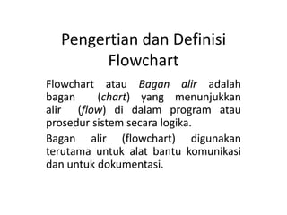 Pengertian dan Definisi
Flowchart
Flowchart atau Bagan alir adalah
bagan (chart) yang menunjukkan
alir (flow) di dalam program atau
prosedur sistem secara logika.
Bagan alir (flowchart) digunakan
terutama untuk alat bantu komunikasi
dan untuk dokumentasi.
 