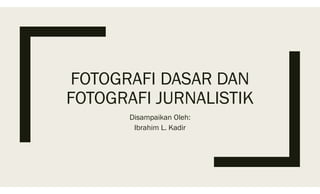 FOTOGRAFI DASAR DAN
FOTOGRAFI JURNALISTIK
Disampaikan Oleh:
Ibrahim L. Kadir
 