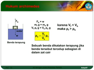 Adaptif
Hal.: 12 Isi dengan Judul Halaman Terkait
Hukum archimedes
Benda terapung
Sebuah benda dikatakan terapung jika
benda tersebut tercelup sebagian di
dalam zat cair
FA = w
mf g = mb g
Vf ρf g = Vb ρb g
f
b
f
b ρ
V
V
ρ 
karena Vf < Vb
maka ρf > ρb
w
FA
water
 