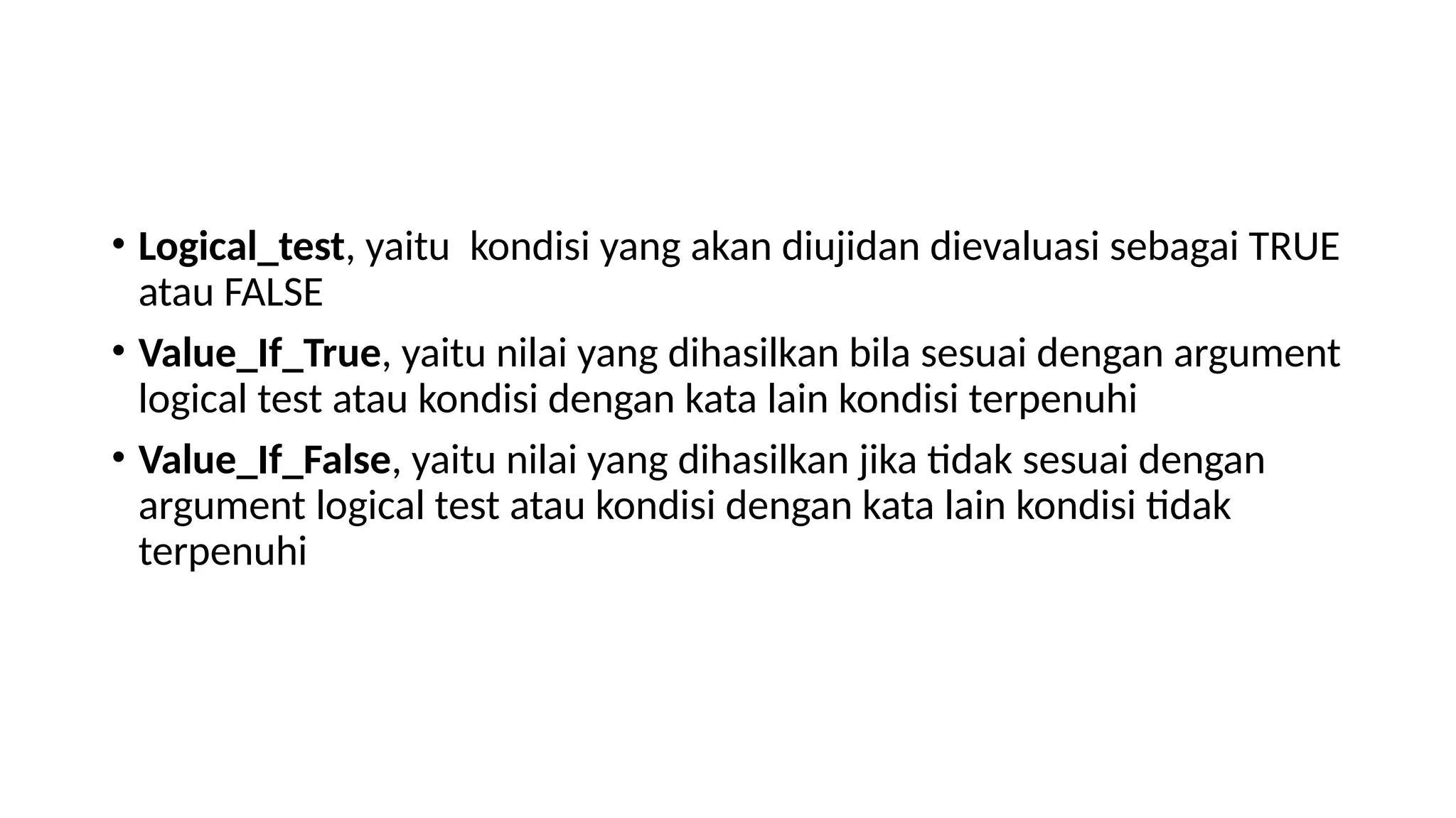 • Logical_test, yaitu kondisi yang akan diujidan dievaluasi sebagai TRUE
atau FALSE
• Value_If_True, yaitu nilai yang dihasilkan bila sesuai dengan argument
logical test atau kondisi dengan kata lain kondisi terpenuhi
• Value_If_False, yaitu nilai yang dihasilkan jika tidak sesuai dengan
argument logical test atau kondisi dengan kata lain kondisi tidak
terpenuhi
 