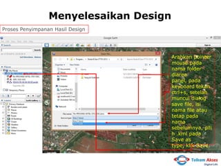 Menyelesaikan Design
Proses Penyimpanan Hasil Design

Arahkan pointer
mouse pada
nama folder
diarea
panel, pada
keyboard tekan
ctrl+s, setelah
muncul dialog
save file, isi
nama file atau
tetap pada
nama
sebelumnya, pili
h .kml pada
Save as
type, klik Save.

 