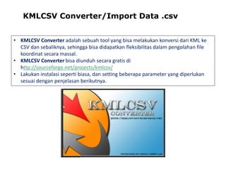 KMLCSV Converter/Import Data .csv
• KMLCSV Converter adalah sebuah tool yang bisa melakukan konversi dari KML ke
CSV dan sebaliknya, sehingga bisa didapatkan fleksibilitas dalam pengolahan file
koordinat secara massal.
• KMLCSV Converter bisa diunduh secara gratis di
http://sourceforge.net/projects/kmlcsv/
• Lakukan instalasi seperti biasa, dan setting beberapa parameter yang diperlukan
sesuai dengan penjelasan berikutnya.

 