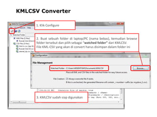KMLCSV Converter
1. Klik Configure

2. Buat sebuah folder di laptop/PC (nama bebas), kemudian browse
folder tersebut dan pilih sebagai “watched folder” dari KMLCSV.
File KML-CSV yang akan di convert harus disimpan dalam folder ini

3. KMLCSV sudah siap digunakan

 