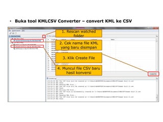• Buka tool KMLCSV Converter – convert KML ke CSV
1. Rescan watched
folder
2. Cek nama file KML
yang baru disimpan
3. Klik Create File

4. Muncul file CSV baru
hasil konversi

 